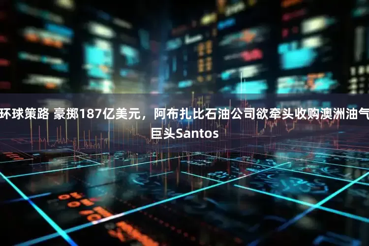 环球策路 豪掷187亿美元，阿布扎比石油公司欲牵头收购澳洲油气巨头Santos