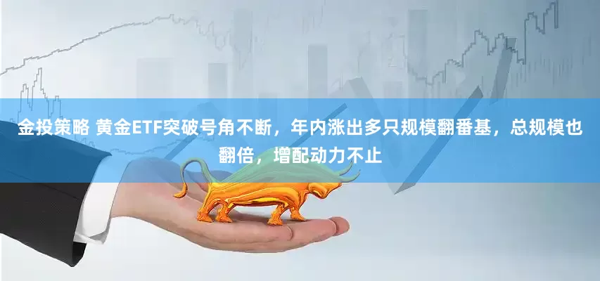 金投策略 黄金ETF突破号角不断，年内涨出多只规模翻番基，总规模也翻倍，增配动力不止