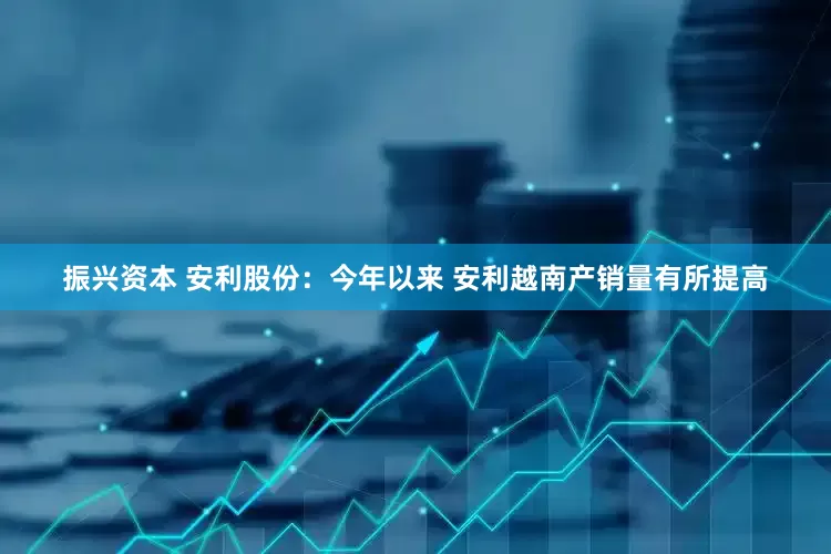 振兴资本 安利股份：今年以来 安利越南产销量有所提高