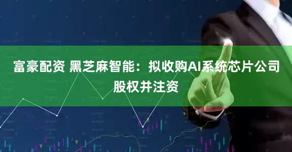 富豪配资 黑芝麻智能：拟收购AI系统芯片公司股权并注资