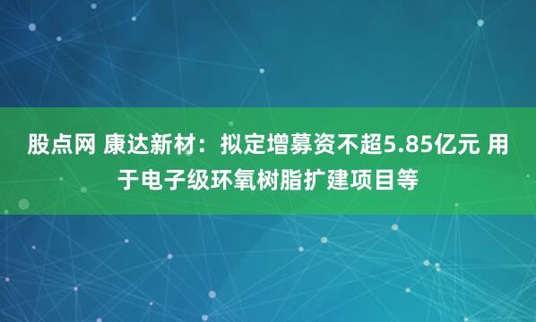 股点网 康达新材：拟定增募资不超5.85亿元 用于电子级环氧树脂扩建项目等