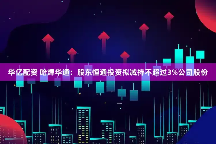 华亿配资 哈焊华通：股东恒通投资拟减持不超过3%公司股份