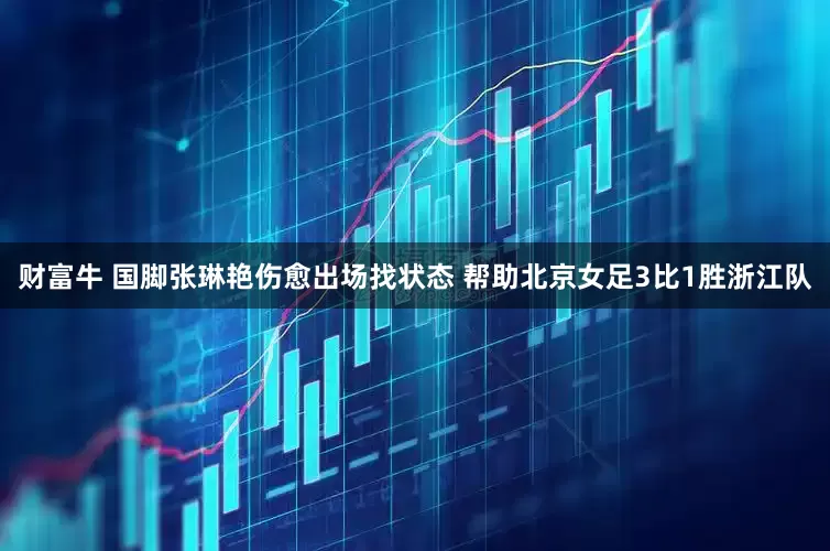 财富牛 国脚张琳艳伤愈出场找状态 帮助北京女足3比1胜浙江队