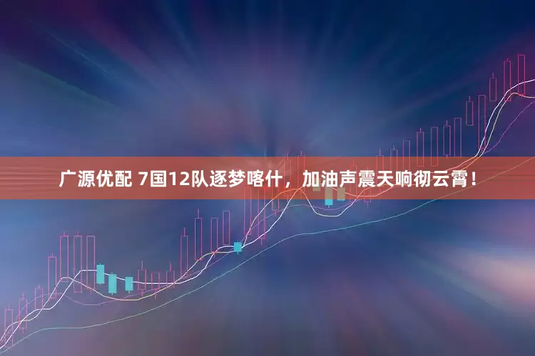 广源优配 7国12队逐梦喀什，加油声震天响彻云霄！