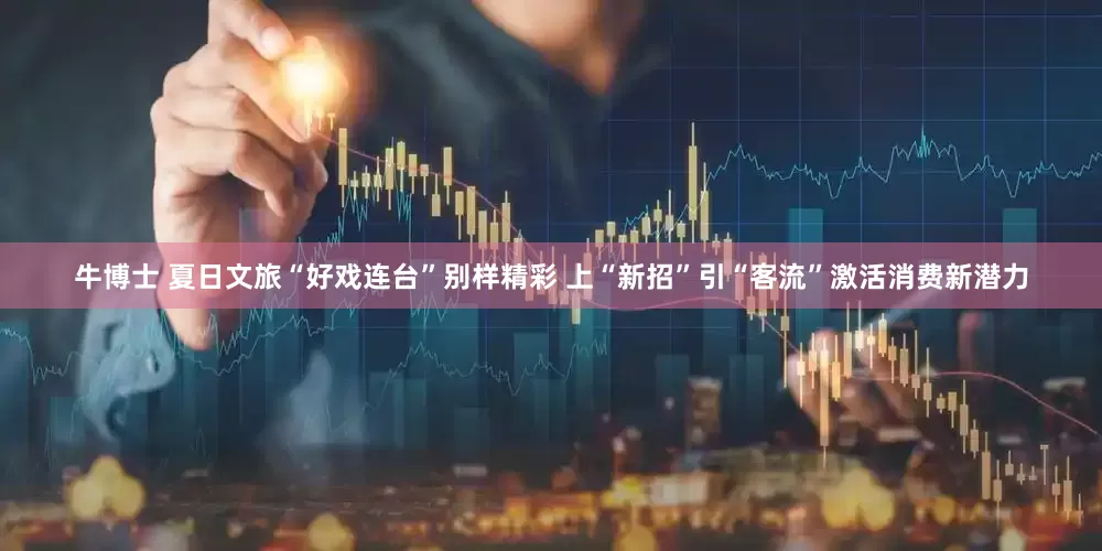 牛博士 夏日文旅“好戏连台”别样精彩 上“新招”引“客流”激活消费新潜力