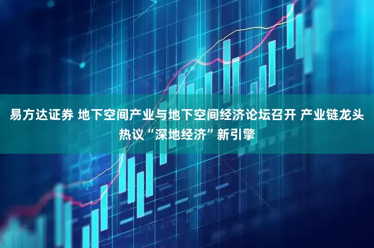 易方达证券 地下空间产业与地下空间经济论坛召开 产业链龙头热议“深地经济”新引擎
