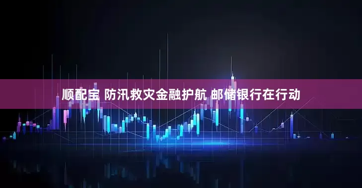 顺配宝 防汛救灾金融护航 邮储银行在行动
