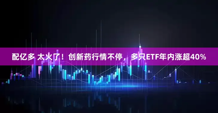 配亿多 太火了！创新药行情不停，多只ETF年内涨超40%