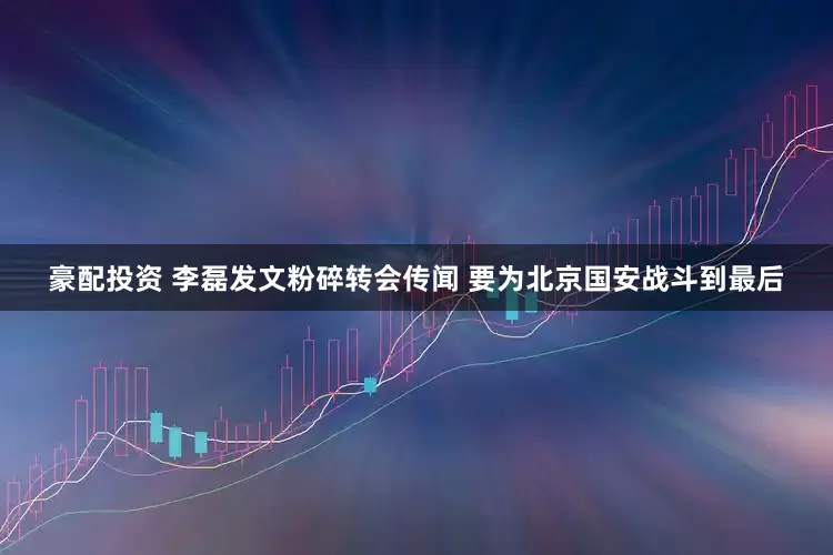 豪配投资 李磊发文粉碎转会传闻 要为北京国安战斗到最后