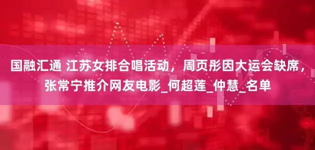 国融汇通 江苏女排合唱活动，周页彤因大运会缺席，张常宁推介网友电影_何超莲_仲慧_名单