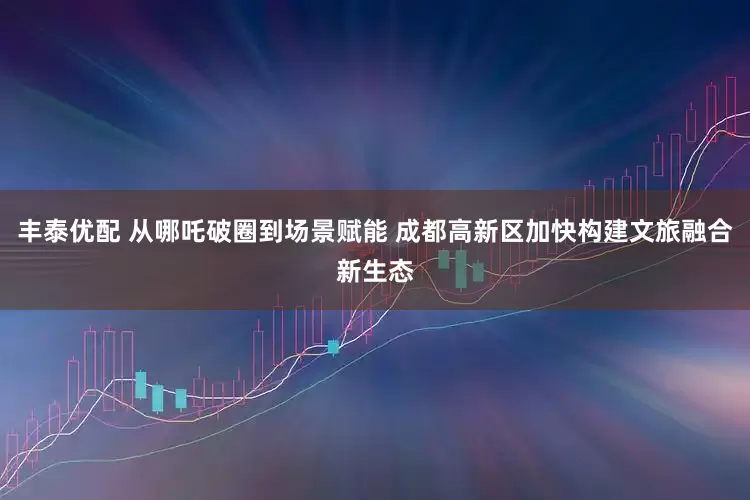 丰泰优配 从哪吒破圈到场景赋能 成都高新区加快构建文旅融合新生态