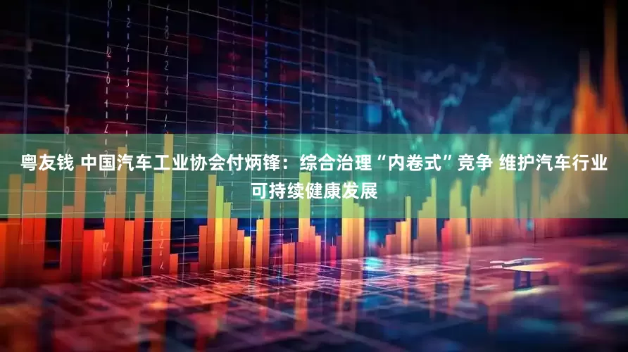 粤友钱 中国汽车工业协会付炳锋：综合治理“内卷式”竞争 维护汽车行业可持续健康发展