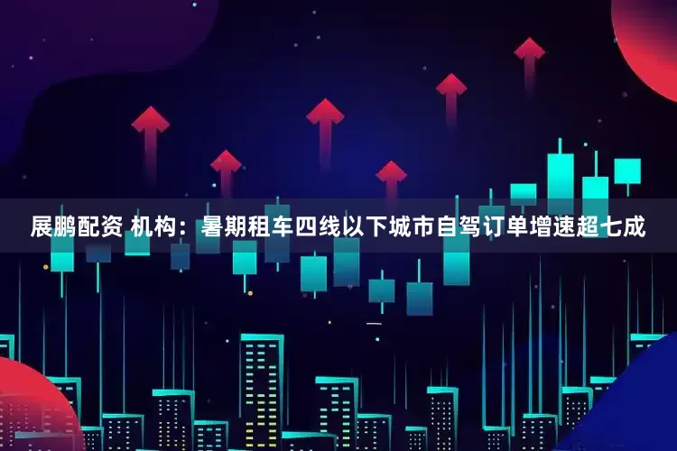 展鹏配资 机构：暑期租车四线以下城市自驾订单增速超七成