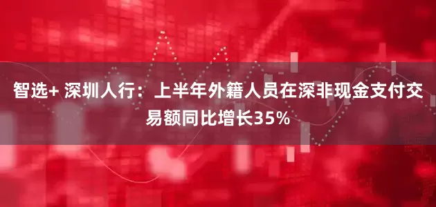 智选+ 深圳人行：上半年外籍人员在深非现金支付交易额同比增长35%