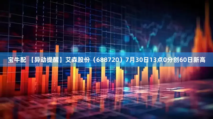 宝牛配 【异动提醒】艾森股份（688720）7月30日13点0分创60日新高