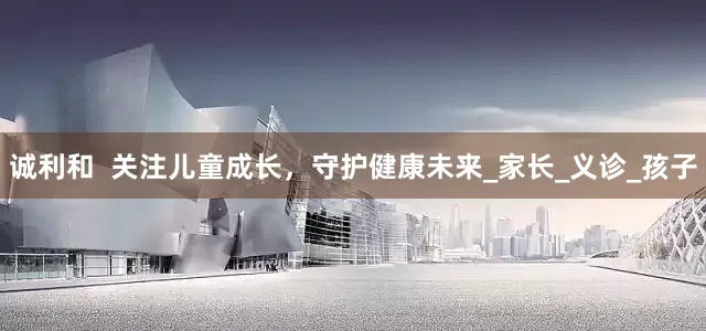 诚利和  关注儿童成长，守护健康未来_家长_义诊_孩子