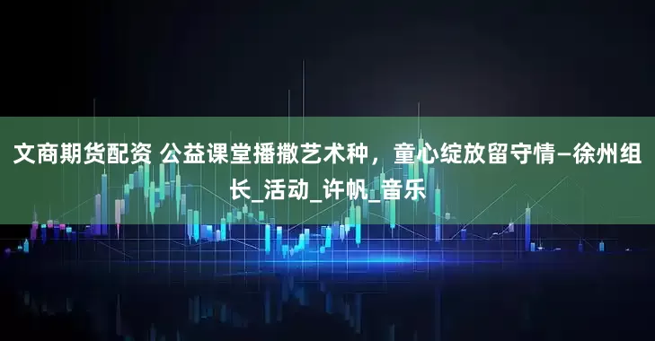 文商期货配资 公益课堂播撒艺术种，童心绽放留守情—徐州组长_活动_许帆_音乐