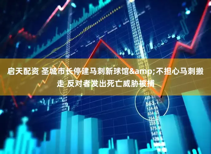 启天配资 圣城市长停建马刺新球馆&不担心马刺搬走 反对者发出死亡威胁被捕