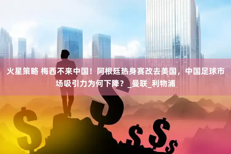 火星策略 梅西不来中国！阿根廷热身赛改去美国，中国足球市场吸引力为何下降？_曼联_利物浦