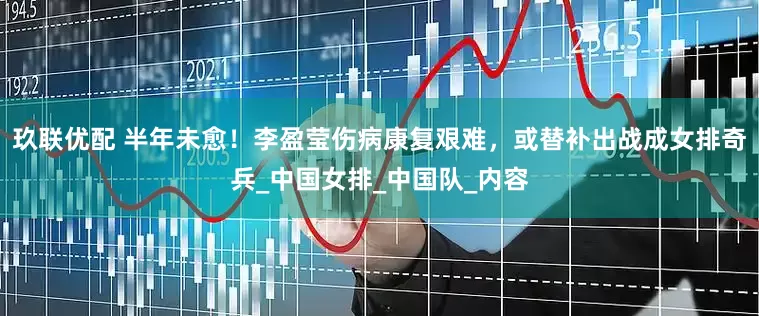 玖联优配 半年未愈！李盈莹伤病康复艰难，或替补出战成女排奇兵_中国女排_中国队_内容