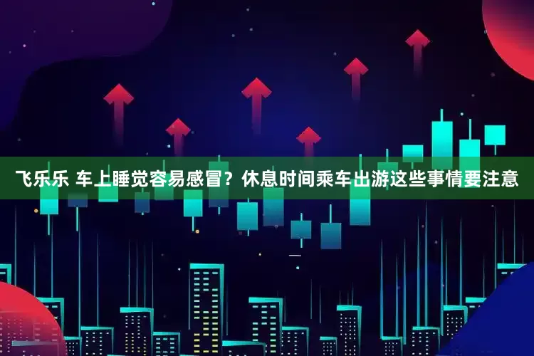 飞乐乐 车上睡觉容易感冒？休息时间乘车出游这些事情要注意