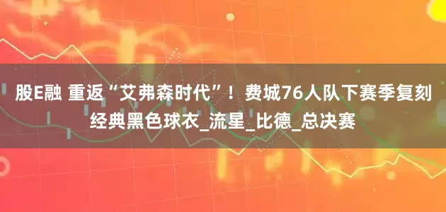 股E融 重返“艾弗森时代”！费城76人队下赛季复刻经典黑色球衣_流星_比德_总决赛