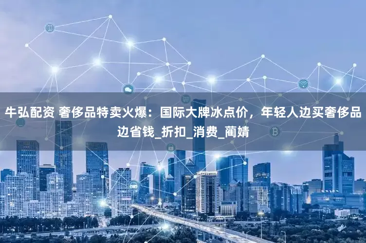 牛弘配资 奢侈品特卖火爆：国际大牌冰点价，年轻人边买奢侈品边省钱_折扣_消费_蔺婧