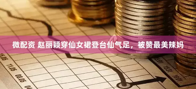 微配资 赵丽颖穿仙女裙登台仙气足，被赞最美辣妈