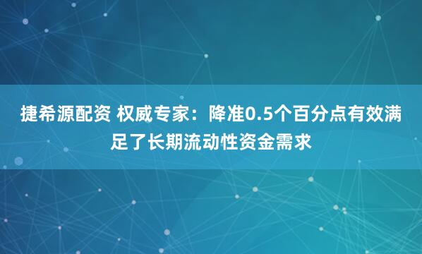捷希源配资 权威专家：降准0.5个百分点有效满足了长期流动性资金需求
