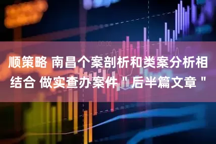 顺策略 南昌个案剖析和类案分析相结合 做实查办案件"后半篇文章"